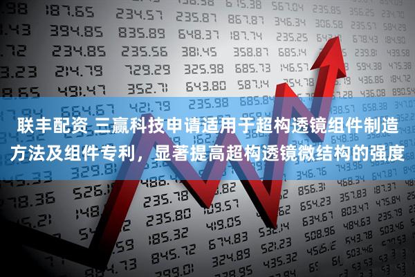 联丰配资 三赢科技申请适用于超构透镜组件制造方法及组件专利，显著提高超构透镜微结构的强度