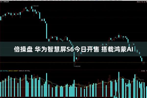 倍操盘 华为智慧屏S6今日开售 搭载鸿蒙AI