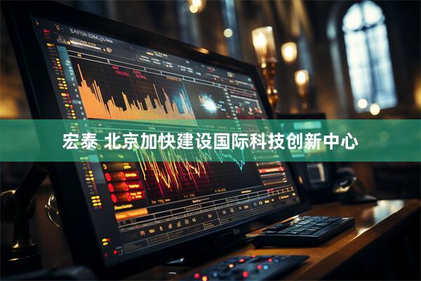 宏泰 北京加快建设国际科技创新中心