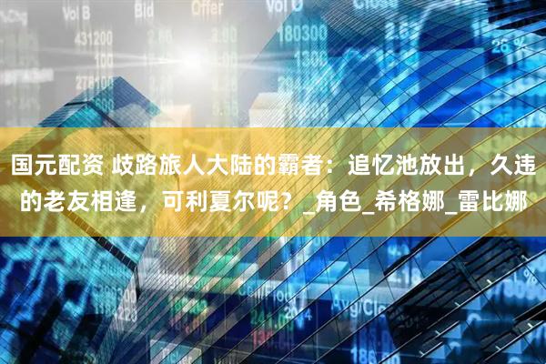 国元配资 歧路旅人大陆的霸者：追忆池放出，久违的老友相逢，可利夏尔呢？_角色_希格娜_雷比娜