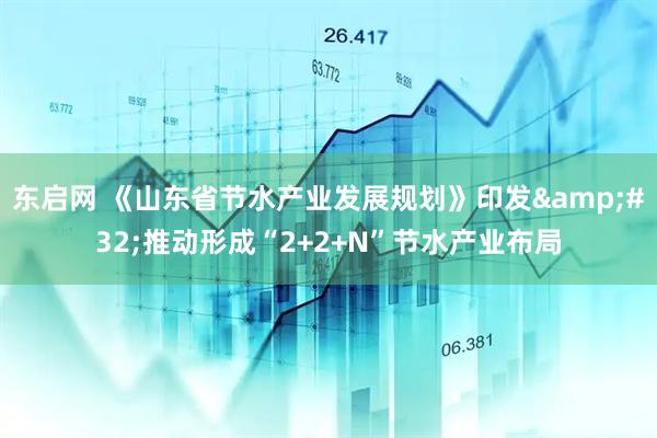 东启网 《山东省节水产业发展规划》印发&#32;推动形成“2+2+N”节水产业布局