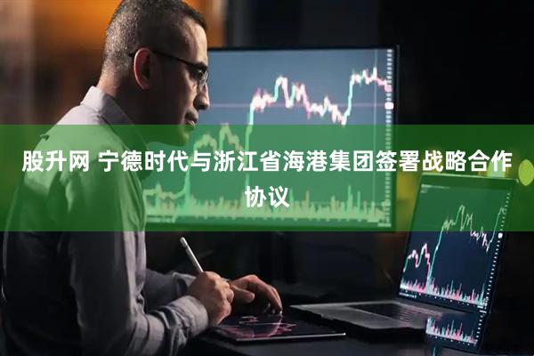 股升网 宁德时代与浙江省海港集团签署战略合作协议