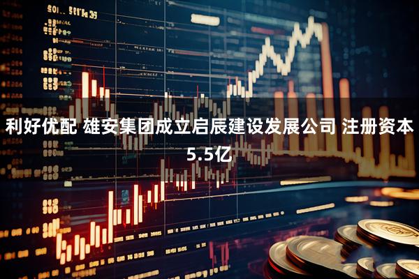 利好优配 雄安集团成立启辰建设发展公司 注册资本5.5亿