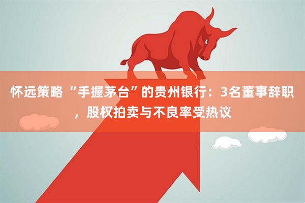 怀远策略 “手握茅台”的贵州银行：3名董事辞职，股权拍卖与不良率受热议