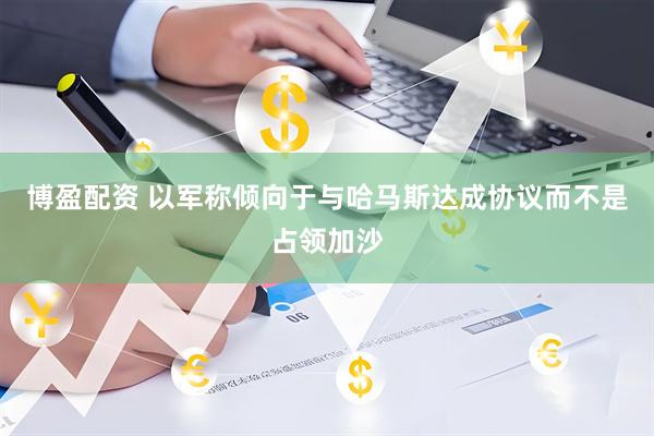 博盈配资 以军称倾向于与哈马斯达成协议而不是占领加沙