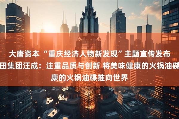 大唐资本 “重庆经济人物新发现”主题宣传发布活动丨馨田集团汪成：注重品质与创新 将美味健康的火锅油碟推向世界