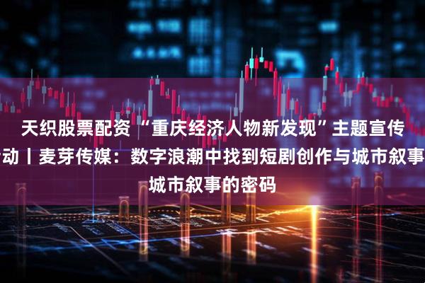 天织股票配资 “重庆经济人物新发现”主题宣传发布活动丨麦芽传媒：数字浪潮中找到短剧创作与城市叙事的密码