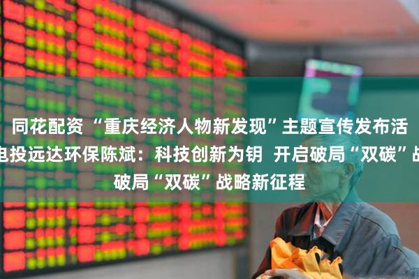 同花配资 “重庆经济人物新发现”主题宣传发布活动丨国家电投远达环保陈斌：科技创新为钥  开启破局“双碳”战略新征程