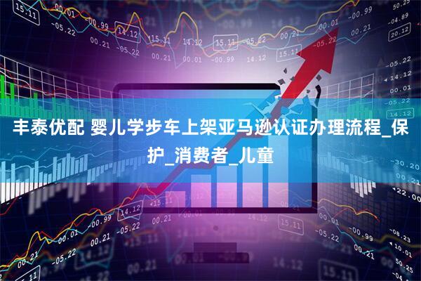 丰泰优配 婴儿学步车上架亚马逊认证办理流程_保护_消费者_儿童
