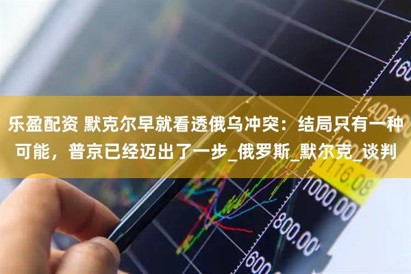 乐盈配资 默克尔早就看透俄乌冲突：结局只有一种可能，普京已经迈出了一步_俄罗斯_默尔克_谈判
