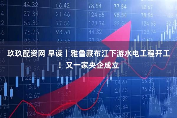玖玖配资网 早读｜雅鲁藏布江下游水电工程开工！又一家央企成立