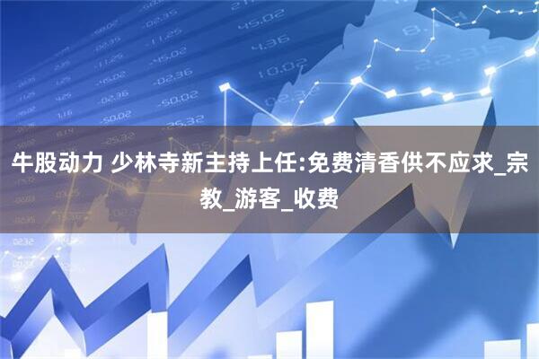 牛股动力 少林寺新主持上任:免费清香供不应求_宗教_游客_收费