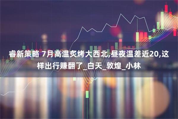 睿新策略 7月高温炙烤大西北,昼夜温差近20,这样出行赚翻了_白天_敦煌_小林