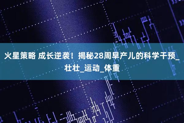 火星策略 成长逆袭！揭秘28周早产儿的科学干预_壮壮_运动_体重