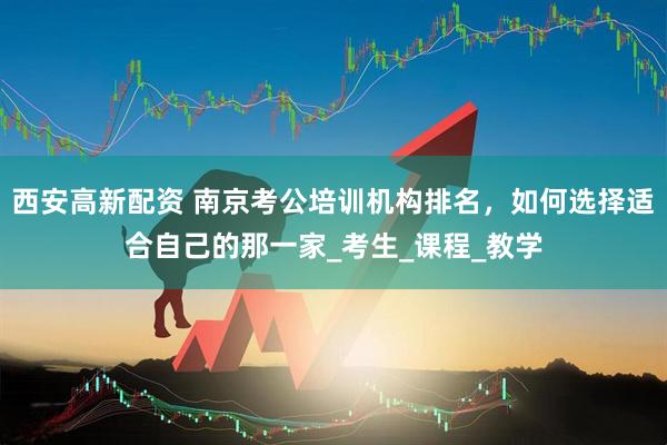 西安高新配资 南京考公培训机构排名，如何选择适合自己的那一家_考生_课程_教学