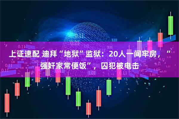 上证速配 迪拜“地狱”监狱：20人一间牢房，“强奸家常便饭”，囚犯被电击