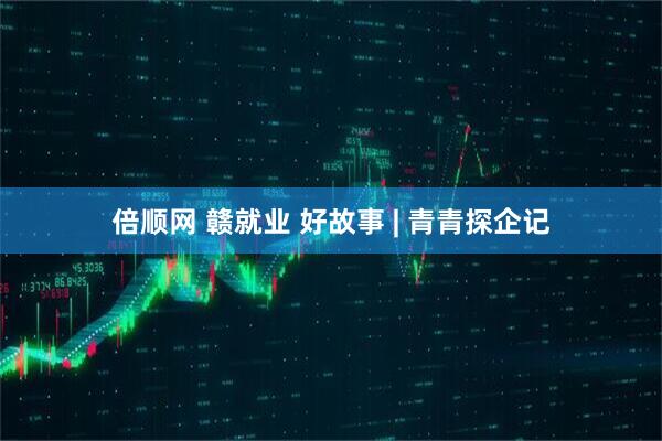 倍顺网 赣就业 好故事 | 青青探企记