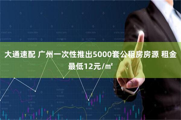 大通速配 广州一次性推出5000套公租房房源 租金最低12元/㎡