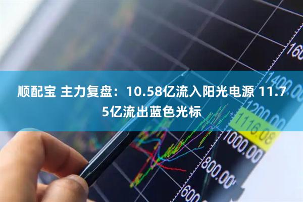 顺配宝 主力复盘:10.58亿流入阳光电源 11.75亿流出蓝色光标