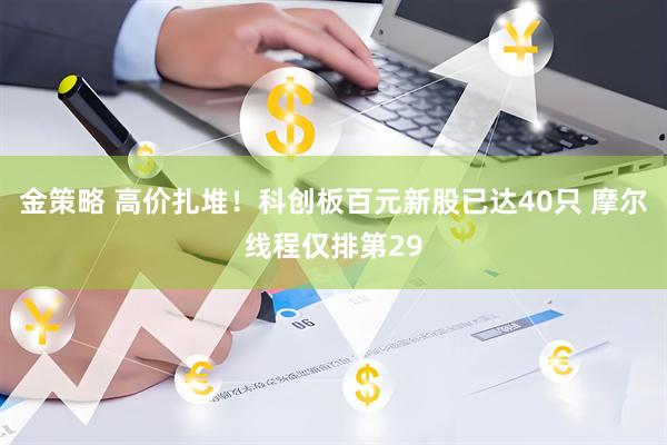 金策略 高价扎堆!科创板百元新股已达40只 摩尔线程仅排第29
