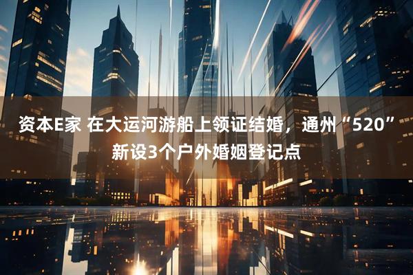 资本E家 在大运河游船上领证结婚，通州“520”新设3个户外婚姻登记点