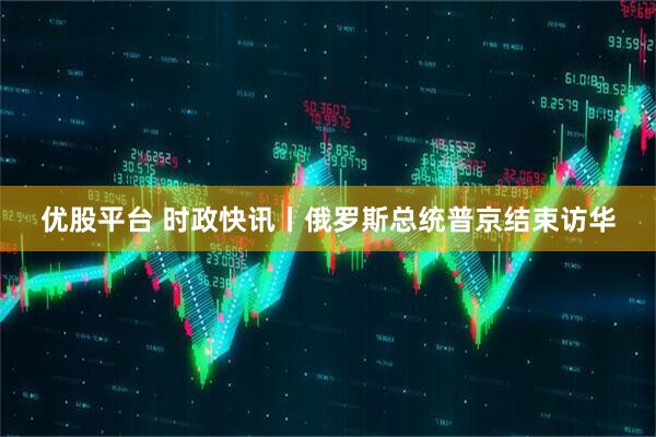优股平台 时政快讯丨俄罗斯总统普京结束访华